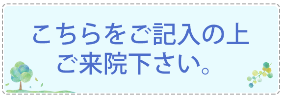 こちらをご記入の上ご来院下さい。